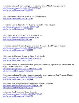 ~
Hidroponía comercial: una buena opción en agronegocios; by Alfredo Rodríguez Delfín
http://books.google.com/books?id=ffP8cQAACAAJ
http://www.worldcat.org/oclc/628658000


Hidropon a comercial fresas ; by Karen Palomino Velsquez
http://www.worldcat.org/oclc/790514287


Hidroponía comercial (tomates y lechugas); by Karen Palomino Velsquez
http://books.google.com/books?isbn=6034007550
http://www.worldcat.org/oclc/790700569


Hidroponia Como Cultivar Sin Tierra; by James Sholto
http://books.google.com/books?isbn=9500230704
http://www.worldcat.org/oclc/48962585


Hidroponia em substratos: a hidroponia ao alcance de todos; by Raul Vergueiro Martins
http://books.google.com/books?id=2LD7kQEACAAJ
http://www.worldcat.org/oclc/817882122


Hidroponía familiar: guía técnica; by César H. Marulanda
http://books.google.com/books?id=EodjHAAACAAJ
http://www.worldcat.org/oclc/49319863

Hidroponía familiar en Colombia desde el eje cafetero: cultivo de esperanzas con rendimientos de
paz; by César H. Marulanda Tabares
http://books.google.com/books?id=_MY1twAACAAJ
http://www.worldcat.org/oclc/318273876

Hidroponia orgânica e bioponia: a hidroponia orgânica ao seu alcance; by Raul Vergueiro Martins
http://books.google.com/books?id=K46RkQEACAAJ
http://www.worldcat.org/oclc/817882144

Hidroponia facil: Para jovenes (y no tan jovenes); by Gloria Samperio
http://books.google.com/books?id=qU2APgAACAAJ
http://www.worldcat.org/oclc/260339729

Hidroponia Para Dummies; by Gloria Samperio
http://books.google.com/books?id=JOS8MgEACAAJ
http://www.worldcat.org/oclc/812068839
 