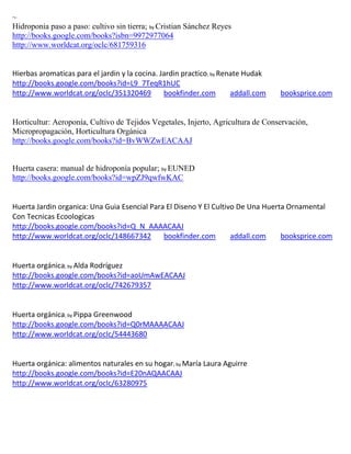~
Hidroponia paso a paso: cultivo sin tierra; by Cristian Sánchez Reyes
http://books.google.com/books?isbn=9972977064
http://www.worldcat.org/oclc/681759316


Hierbas aromaticas para el jardin y la cocina. Jardin practico; by Renate Hudak
http://books.google.com/books?id=L9_7TeqR1hUC
http://www.worldcat.org/oclc/351320469          bookfinder.com        addall.com   booksprice.com


Horticultur: Aeroponía, Cultivo de Tejidos Vegetales, Injerto, Agricultura de Conservación,
Micropropagación, Horticultura Orgánica
http://books.google.com/books?id=BvWWZwEACAAJ


Huerta casera: manual de hidroponía popular; by EUNED
http://books.google.com/books?id=wpZJ9qwfwKAC


Huerta Jardin organica: Una Guia Esencial Para El Diseno Y El Cultivo De Una Huerta Ornamental
Con Tecnicas Ecoologicas
http://books.google.com/books?id=Q_N_AAAACAAJ
http://www.worldcat.org/oclc/148667342        bookfinder.com        addall.com    booksprice.com


                ; by Alda
                      Rodríguez
http://books.google.com/books?id=aoUmAwEACAAJ
http://www.worldcat.org/oclc/742679357


                ; by Pippa
                       Greenwood
http://books.google.com/books?id=Q0rMAAAACAAJ
http://www.worldcat.org/oclc/54443680


                                                  ; by                  rre
http://books.google.com/books?id=E20nAQAACAAJ
http://www.worldcat.org/oclc/63280975
 