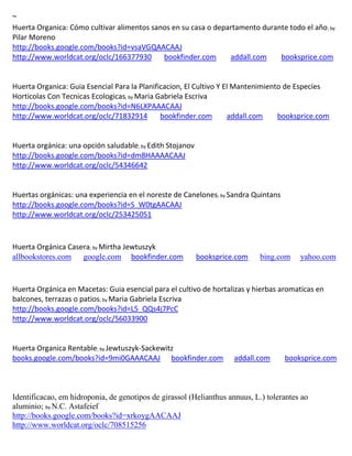 ~
                                                                                                    ; by
Pilar Moreno
http://books.google.com/books?id=vsaVGQAACAAJ
http://www.worldcat.org/oclc/166377930   bookfinder.com            addall.com           booksprice.com


Huerta Organica: Guia Esencial Para la Planificacion, El Cultivo Y El Mantenimiento de Especies
Horticolas Con Tecnicas Ecologicas; by Maria Gabriela Escriva
http://books.google.com/books?id=N6LXPAAACAAJ
http://www.worldcat.org/oclc/71832914         bookfinder.com        addall.com    booksprice.com


                                       ; by Edith
                                        Stojanov
http://books.google.com/books?id=dm8HAAAACAAJ
http://www.worldcat.org/oclc/54346642


                                                               ; by Sandra   Quintans
http://books.google.com/books?id=S_W0tgAACAAJ
http://www.worldcat.org/oclc/253425051



Huerta Orgánica Casera; by Mirtha Jewtuszyk
allbookstores.com google.com bookfinder.com              booksprice.com        bing.com      yahoo.com



Huerta Orgánica en Macetas: Guia esencial para el cultivo de hortalizas y hierbas aromaticas en
balcones, terrazas o patios; by Maria Gabriela Escriva
http://books.google.com/books?id=L5_QQs4j7PcC
http://www.worldcat.org/oclc/56033900


Huerta Organica Rentable; by Jewtuszyk-Sackewitz
books.google.com/books?id=9mi0GAAACAAJ bookfinder.com                addall.com         booksprice.com



Identificacao, em hidroponia, de genotipos de girassol (Helianthus annuus, L.) tolerantes ao
aluminio; by N.C. Astafeief
http://books.google.com/books?id=xrkoygAACAAJ
http://www.worldcat.org/oclc/708515256
 