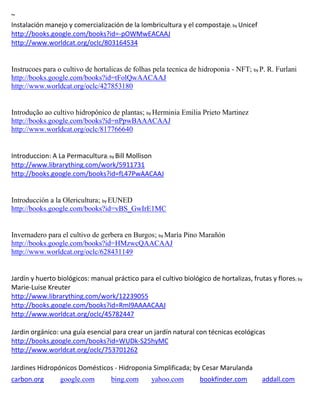 ~
                                                                              ; by Unicef
http://books.google.com/books?id=-pOWMwEACAAJ
http://www.worldcat.org/oclc/803164534


Instrucoes para o cultivo de hortalicas de folhas pela tecnica de hidroponia - NFT; by P. R. Furlani
http://books.google.com/books?id=tFolQwAACAAJ
http://www.worldcat.org/oclc/427853180


Introdução ao cultivo hidropônico de plantas; by Herminia Emilia Prieto Martinez
http://books.google.com/books?id=nPpwBAAACAAJ
http://www.worldcat.org/oclc/817766640


Introduccion: A La Permacultura; by Bill Mollison
http://www.librarything.com/work/5911731
http://books.google.com/books?id=fL47PwAACAAJ


Introducción a la Olericultura; by EUNED
http://books.google.com/books?id=vBS_GwIrE1MC


Invernadero para el cultivo de gerbera en Burgos; by Mar a Pino Mara n
http://books.google.com/books?id=HMzwcQAACAAJ
http://www.worldcat.org/oclc/628431149


Jardín y huerto biológicos: manual práctico para el cultivo biológico de hortalizas, frutas y flores; by
Marie-Luise Kreuter
http://www.librarything.com/work/12239055
http://books.google.com/books?id=Rml9AAAACAAJ
http://www.worldcat.org/oclc/45782447


http://books.google.com/books?id=WUDk-S25hyMC
http://www.worldcat.org/oclc/753701262

Jardines Hidropónicos Domésticos - Hidroponia Simplificada; by Cesar Marulanda
carbon.org       google.com        bing.com       yahoo.com        bookfinder.com           addall.com
 
