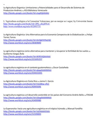 ~
La Agricultura Organica: Limitaciones y Potencialidades para el Desarrollo de Sistemas de
Produccion Andinos; by IICA Biblioteca Venezuela
http://books.google.com/books?id=sIsgAQAAIAAJ


L 'Agricultura ecològica a la Comunitat Valenciana: per un menjar sa i segur; by Universitat Jaume
http://books.google.com/books?id=2PG_zhyjDYcC
http://www.worldcat.org/oclc/432893731


La Agricultura Orgánica: Una Alternativa para la Economía Campesina de la Globalización; by Felipe
Torres Torres
http://books.google.com/books?id=4m9gK5E9q1QC
http://www.worldcat.org/oclc/38369840


                                                                                               ; by
Gui
http://books.google.com/books?id=WIRFAQAAIAAJ
http://www.worldcat.org/oclc/221695257


                          contexto guatemalteco; by
http://books.google.com/books?id=qbpgAAAAMAAJ
http://www.worldcat.org/oclc/034433445


La Agricultura Orgánica en Costa Rica; by Jaime E. García
http://books.google.com/books?id=YoloBbw-zRsC
http://www.worldcat.org/oclc/40945696


La agricultura orgánica y el desarrollo sostenible en los países del Convenio Andrés Bello; by ITACAB
http://books.google.com/books?id=UbxgAAAAMAAJ
http://www.worldcat.org/oclc/43499980


La Esperanzita: hacia una agricultura orgánica en el trópico húmedo; by Manuel Fandiño
http://books.google.com/books?id=5yZIAAAAYAAJ
http://www.worldcat.org/oclc/51599003
 