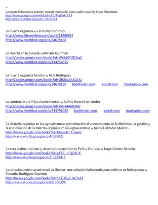 ~
La huerta hidroponica popular: manual tecnico del curso audiovisual; by Cesar Marulanda
http://books.google.com/books?id=cPLJMgEACAAJ
http://www.worldcat.org/oclc/778032394


La huerta organica; by Terre des Hommes
http://www.librarything.com/work/11988554
http://www.worldcat.org/oclc/34678188


La Huerta en la Escuela; by Miriam Kaufman
http://books.google.com/books?id=Ws9dOF2D2cgC
http://www.worldcat.org/oclc/434256075


La huerta organica familiar; by Alda Rodríguez
http://books.google.com/books?id=GfKGuAAACAAJ
http://www.worldcat.org/oclc/34678188          bookfinder.com             addall.com      booksprice.com



La Lombricultura Y Sus Fundamentos; by Rufino Rivero Hernández
http://books.google.com/books?id=Jo6-AAAACAAJ
http://www.worldcat.org/oclc/434791022        bookfinder.com   addall.com                  booksprice.com


La Materia orgánica en los agrosistemas: aproximación al conocimiento de la dinámica, la gestión y
la reutilización de la materia orgánica en los agrosistemas; by Juana Labrador Moreno
http://books.google.com/books?id=EbmLHLY3qssC
http://www.worldcat.org/oclc/41339921


La ruta andina: turismo y desarrollo sostenible en Perú y Bolivia; by Jorge Gómez Rendón
http://books.google.com/books?id=gTCE_v7g24UC
http://www.worldcat.org/oclc/213299411


La solución nutritiva universal de Steiner: una solución balanceada para cultivos en hidroponia; by
Eduardo Rodríguez Guzmán
http://books.google.com/books?id=5zTBYgEACAAJ
http://www.worldcat.org/oclc/651360398
 