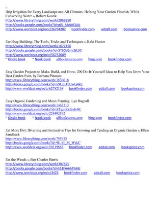 ~
Drip Irrigation for Every Landscape and All Climates: Helping Your Garden Flourish, While
Conserving Water; by Robert Kourik
http://www.librarything.com/work/2069850
http://books.google.com/books?id=pj5_AAAACAAJ
http://www.worldcat.org/oclc/26704282        bookfinder.com     addall.com    booksprice.com


Earthbag Building: The Tools, Tricks and Techniques; by Kaki Hunter
http://www.librarything.com/work/1677450
http://books.google.com/books?id=5TLCbGmcGLUC
http://www.worldcat.org/oclc/56752089
~ Kindle book    ~ Nook book      allbookstores.com     bing.com    bookfinder.com


Easy Garden Projects to Make, Build, and Grow: 200 Do-It-Yourself Ideas to Help You Grow Your
Best Garden Ever, by Barbara Pleasant
http://www.librarything.com/work/3830618
http://books.google.com/books?id=y9GpDTUwG4kC
http://www.worldcat.org/oclc/62782168     bookfinder.com    addall.com       booksprice.com


Easy Organic Gardening and Moon Planting; Lyn Bagnall
http://www.librarything.com/work/1467113
http://books.google.com/books?id=ZTgmRxGxb-0C
http://www.worldcat.org/oclc/224492192
~ Kindle book     ~ Nook book    allbookstores.com  bing.com         bookfinder.com


Eat More Dirt: Diverting and Instructive Tips for Growing and Tending an Organic Garden; by Ellen
Sandbeck
http://www.librarything.com/work/785915
http://books.google.com/books?id=9L-bI_M_WskC
http://www.worldcat.org/oclc/50339883       bookfinder.com     addall.com    booksprice.com


Eat the Weeds; by Ben Charles Harris
http://www.librarything.com/work/307825
http://books.google.com/books?id=tB1FAAAAYAAJ
http://www.worldcat.org/oclc/4426    bookfinder.com        addall.com      booksprice.com
 