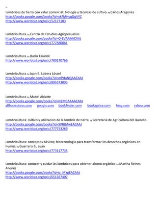~
Lombrices de tierra con valor comercial: biología y técnicas de cultivo; by Carlos Aragonés
http://books.google.com/books?id=xkFMHsqQqVYC
http://www.worldcat.org/oclc/52177103


Lombricultura; by Centro de Estudios Agropecuarios
http://books.google.com/books?id=O-EVAAAACAAJ
http://www.worldcat.org/oclc/777880061


Lombricultura; by
http://www.worldcat.org/oclc/780170766


Lombricultura; by Juan B. Lobera Lössel
http://books.google.com/books?id=mPduNQAACAAJ
http://www.worldcat.org/oclc/806373093



Lombricultura; by Mabel Abiatte
http://books.google.com/books?id=N2MCAAAACAAJ
allbookstores.com google.com bookfinder.com                booksprice.com      bing.com     yahoo.com



Lombricultura: cultivo y utilizacion de la lombriz de tierra; by Secretaria de Agricultura del Quindio
http://books.google.com/books?id=SVRJMwEACAAJ
http://www.worldcat.org/oclc/777753269


Lombricultura: conceptos básicos; biotecnología para transformar los desechos orgánicos en
humus; by Guerrero B., Juan
http://www.worldcat.org/oclc/773117735


Lombricultura: conocer y cuidar las lombrices para obtener abono orgánico; by Martha Reines
Alvarez
http://books.google.com/books?id=iz_MYgEACAAJ
http://www.worldcat.org/oclc/651367407
 