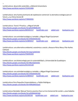 ~
Lombricultura: desarrollo sostenible; by Editorial Universitaria
http://www.worldcat.org/oclc/752453484


Lombricultura: otra fuente promisoria de explotacion comercial: la aternativa ecologica para el
futuro; by Luz Elena Acosta M
http://www.worldcat.org/oclc/778034501


Lombricultura: Teoria Y Practica ; by Miguel Schuldt
http://books.google.com/books?id=gRU078M8nZYC
http://www.worldcat.org/oclc/803241517          bookfinder.com            addall.com    booksprice.com


                                                    ; by Miguel   Ángel Cacciamani
http://books.google.com/books?id=jTWSAAAACAAJ
http://www.worldcat.org/oclc/123894257   bookfinder.com                   addall.com    booksprice.com


                                                                   ; by


http://books.google.com/books?id=Uag-twAACAAJ
http://www.worldcat.org/oclc/756591929


                                                            ; by Universidad   de Guadalajara
http://books.google.com/books?id=HBzeYgEACAAJ
http://www.worldcat.org/oclc/651322128


Lombricultura: una actividad ecológica y rentable; by Miguel Ángel Cacciamani
http://books.google.com/books?id=jTWSAAAACAAJ
http://www.worldcat.org/oclc/123894257        bookfinder.com       addall.com           booksprice.com


Lombricultura Para Pequeños Emprendedores; by Fabián Rodríguez
http://books.google.com/books?id=F00Ky06O2qwC


Lombricultura Rentable: Manual Teorico-practico Para La Cria Comercial De Lombri; by Jose Gabetta
http://books.google.com/books?id=yOY0AAAACAAJ
http://www.worldcat.org/oclc/62392230      bookfinder.com      addall.com    booksprice.com
 