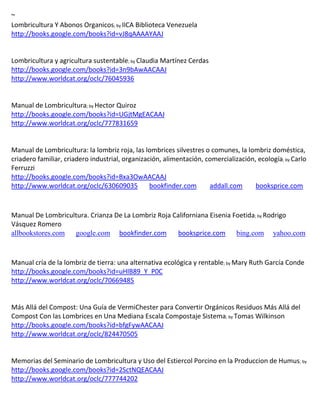 ~
Lombricultura Y Abonos Organicos; by IICA Biblioteca Venezuela
http://books.google.com/books?id=vJ8qAAAAYAAJ


Lombricultura y agricultura sustentable; by
http://books.google.com/books?id=3n9bAwAACAAJ
http://www.worldcat.org/oclc/76045936


Manual de Lombricultura; by Hector Quiroz
http://books.google.com/books?id=UGjtMgEACAAJ
http://www.worldcat.org/oclc/777831659



                                                                                            ; by Carlo
Ferruzzi
http://books.google.com/books?id=Bxa3OwAACAAJ
http://www.worldcat.org/oclc/630609035  bookfinder.com             addall.com      booksprice.com



Manual De Lombricultura. Crianza De La Lombriz Roja Californiana Eisenia Foetida; by Rodrigo
Vásquez Romero
allbookstores.com google.com bookfinder.com           booksprice.com bing.com yahoo.com



Manual cría de la lombriz de tierra: una alternativa ecológica y rentable; by Mary Ruth García Conde
http://books.google.com/books?id=uHlB89_Y_P0C
http://www.worldcat.org/oclc/70669485


Más Allá del Compost: Una Guía de VermiChester para Convertir Orgánicos Residuos Más Allá del
Compost Con las Lombrices en Una Mediana Escala Compostaje Sistema; by Tomas Wilkinson
http://books.google.com/books?id=bfgFywAACAAJ
http://www.worldcat.org/oclc/824470505


Memorias del Seminario de Lombricultura y Uso del Estiercol Porcino en la Produccion de Humus; by
http://books.google.com/books?id=2SctNQEACAAJ
http://www.worldcat.org/oclc/777744202
 