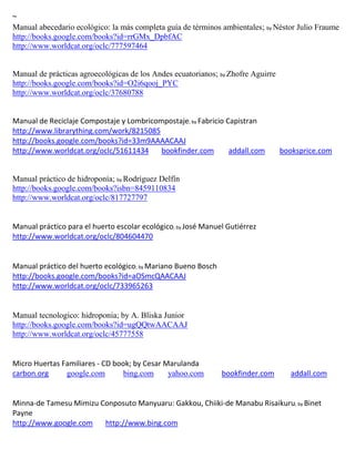 ~
Manual abecedario ecológico: la más completa guía de términos ambientales; by Néstor Julio Fraume
http://books.google.com/books?id=rrGMx_DpbfAC
http://www.worldcat.org/oclc/777597464


Manual de prácticas agroecológicas de los Andes ecuatorianos; by Zhofre Aguirre
http://books.google.com/books?id=O2i6qooj_PYC
http://www.worldcat.org/oclc/37680788


Manual de Reciclaje Compostaje y Lombricompostaje; by Fabricio Capistran
http://www.librarything.com/work/8215085
http://books.google.com/books?id=33m9AAAACAAJ
http://www.worldcat.org/oclc/51611434     bookfinder.com        addall.com        booksprice.com


Manual práctico de hidroponía; by Rodríguez Delfín
http://books.google.com/books?isbn=8459110834
http://www.worldcat.org/oclc/817727797


                                                ; by
http://www.worldcat.org/oclc/804604470


Manual práctico del huerto ecológico; by Mariano Bueno Bosch
http://books.google.com/books?id=aOSmcQAACAAJ
http://www.worldcat.org/oclc/733965263


Manual tecnologico: hidroponia; by A. Bliska Junior
http://books.google.com/books?id=ugQQtwAACAAJ
http://www.worldcat.org/oclc/45777558


Micro Huertas Familiares - CD book; by Cesar Marulanda
carbon.org     google.com        bing.com     yahoo.com        bookfinder.com       addall.com


Minna-de Tamesu Mimizu Conposuto Manyuaru: Gakkou, Chiiki-de Manabu Risaikuru; by Binet
Payne
http://www.google.com   http://www.bing.com
 