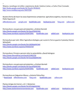 ~
Mujeres, tecnólogas invisibles: experiencias desde América Latina; by Carlos Frías Coronado
http://books.google.com/books?id=XycGi-WGIkAC
http://www.worldcat.org/oclc/38855280


Nuestra forma de hacer las cosas Experiencias campesinas: agricultura orgánica, recursos loca; by
Pedro Figueroa B
allbookstores.com      google.com     bookfinder.com       booksprice.com       bing.com     yahoo.com



Permacultura: una guía para principiantes; by Graham Burnett
http://books.google.com/books?id=5puoPQAACAAJ
http://www.worldcat.org/oclc/433472941         bookfinder.com         addall.com       booksprice.com


Permacultura per tutti. Oltre l'agricoltura biologica, per curare la Terra e guarire il pianeta; Patrick
Whitefield
http://books.google.com/books?id=U4OXtgAACAAJ
http://www.worldcat.org/oclc/793322719


Permacultura: Principi e percorsi oltre la sostenibilità by David Holmgren
http://www.librarything.com/work/12465756
http://books.google.com/books?id=Gwq3QQAACAAJ


Permacultura: una guía para principiantes; by Graham Burnett
http://books.google.com/books?id=5puoPQAACAAJ
http://www.worldcat.org/oclc/433472941         bookfinder.com         addall.com       booksprice.com


Permacultura en Salgueiron Masso; by Antonio Palma Rico
~ Nook book allbookstores.com      bing.com      bookfinder.com            yahoo.com


Plantas Amigas de Interior; by B. C. Wolverton
http://books.google.com/books?id=HFckAgAACAAJ
http://www.wolvertonenvironmental.com          bookfinder.com         addall.com       booksprice.com
 