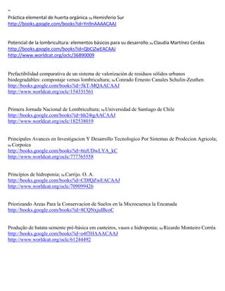 ~
Práctica elemental de huerta orgánica; by Hemisferio Sur
http://books.google.com/books?id=Yn9nAAAACAAJ


Potencial de                                                      ; by
http://books.google.com/books?id=QbCjZwEACAAJ
http://www.worldcat.org/oclc/36890009


Prefactibilidad comparativa de un sistema de valorización de residuos sólidos urbanos
biodegradables: compostaje versus lombricultura; by Conrado Ernesto Canales Schulin-Zeuthen
http://books.google.com/books?id=5kT-MQAACAAJ
http://www.worldcat.org/oclc/154331561


Primera Jornada Nacional de Lombricultura; by Universidad de Santiago de Chile
http://books.google.com/books?id=hh24tgAACAAJ
http://www.worldcat.org/oclc/182538019


Principales Avances en Investigacion Y Desarrollo Tecnologico Por Sistemas de Prodccion Agricola;
by Corpoica
http://books.google.com/books?id=6tzUDwLYA_kC
http://www.worldcat.org/oclc/777765558


Princípios de hidroponia; by Carrijo. O. A.
http://books.google.com/books?id=CDfQZwEACAAJ
http://www.worldcat.org/oclc/709099426


Priorizando Areas Para la Conservacion de Suelos en la Microcuenca la Encanada
http://books.google.com/books?id=8CQNxjulBcoC


Produção de batata-semente pré-básica em canteiros, vasos e hidroponia; by Ricardo Monteiro Corrêa
http://books.google.com/books?id=o4f3HAAACAAJ
http://www.worldcat.org/oclc/61244492
 