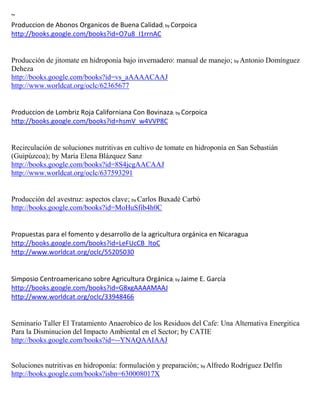 ~
Produccion de Abonos Organicos de Buena Calidad; by Corpoica
http://books.google.com/books?id=O7u8_I1rrnAC


Producción de jitomate en hidroponia bajo invernadero: manual de manejo; by Antonio Domínguez
Deheza
http://books.google.com/books?id=vs_aAAAACAAJ
http://www.worldcat.org/oclc/62365677


Produccion de Lombriz Roja Californiana Con Bovinaza; by Corpoica
http://books.google.com/books?id=hsmV_w4VVP8C


Recirculación de soluciones nutritivas en cultivo de tomate en hidroponía en San Sebastián
(Guipúzcoa); by María Elena Blázquez Sanz
http://books.google.com/books?id=8S4jcgAACAAJ
http://www.worldcat.org/oclc/637593291


Producción del avestruz: aspectos clave; by Carlos Buxadé Carbó
http://books.google.com/books?id=MoHuSfib4h0C



http://books.google.com/books?id=LeFUcCB_ltoC
http://www.worldcat.org/oclc/55205030


Simposio Centroamericano sobre Agricultura Orgánica; by Jaime E. García
http://books.google.com/books?id=G8xgAAAAMAAJ
http://www.worldcat.org/oclc/33948466


Seminario Taller El Tratamiento Anaerobico de los Residuos del Cafe: Una Alternativa Energitica
Para la Disminucion del Impacto Ambiental en el Sector; by CATIE
http://books.google.com/books?id=--YNAQAAIAAJ


Soluciones nutritivas en hidroponía: formulación y preparación; by Alfredo Rodríguez Delfín
http://books.google.com/books?isbn=630008017X
 