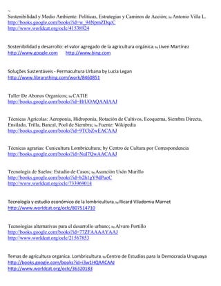 ~
Sostenibilidad y Medio Ambiente: Políticas, Estrategias y Caminos de Acción; by Antonio Villa L.
http://books.google.com/books?id=w_94NpmZDqcC
http://www.worldcat.org/oclc/41538924


Sostenibilidad y desarrollo: el valor agregado de la agricultura orgánica; by Liven Martínez
http://www.google.com        http://www.bing.com


Soluções Sustentáveis - Permacultura Urbana by Lucia Legan
http://www.librarything.com/work/8460851


Taller De Abonos Organicos; by CATIE
http://books.google.com/books?id=HtUOAQAAIAAJ


Técnicas Agrícolas: Aeroponía, Hidroponía, Rotación de Cultivos, Ecoquema, Siembra Directa,
Ensilado, Trilla, Bancal, Pool de Siembra; by Fuente: Wikipedia
http://books.google.com/books?id=9TCbZwEACAAJ


Técnicas agrarias: Cunicultura Lombricultura; by Centro de Cultura por Correspondencia
http://books.google.com/books?id=NuI7QwAACAAJ


Tecnología de Suelos: Estudio de Casos; by Asunción Usón Murillo
http://books.google.com/books?id=b2h1gY9dPuoC
http://www.worldcat.org/oclc/733969014


                                                     ; by Ricard   Viladomiu Marnet
http://www.worldcat.org/oclc/807514710


Tecnologías alternativas para el desarrollo urbano; by Alvaro Portillo
http://books.google.com/books?id=77ZFAAAAYAAJ
http://www.worldcat.org/oclc/21567853


Temas de agricultura organica. Lombricultura; by Centro de Estudios para la Democracia Uruguaya
http://books.google.com/books?id=i3w1HQAACAAJ
http://www.worldcat.org/oclc/36320183
 