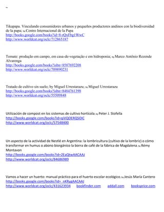 ~



Tikapapa. Vinculando consumidores urbanos y pequeños productores andinos con la biodiversidad
de la papa; by Centro Internacional de la Papa
http://books.google.com/books?id=8-rQxFbg1WwC
http://www.worldcat.org/oclc/712865187



Tomate: produção em campo, em casa-de-vegetação e em hidroponia; by Marco Antônio Rezende
Alvarenga
http://books.google.com/books?isbn=8587692208
http://www.worldcat.org/oclc/709890231



Tratado de cultivo sin suelo; by Miguel Urrestarazu; by Miguel Urrestarazu
http://books.google.com/books?isbn=8484761398
http://www.worldcat.org/oclc/55509848



Utilización de compost en los sistemas de cultivo hortícola; by Peter J. Stofella
http://books.google.com/books?id=qiVQOERQSOIC
http://www.worldcat.org/oclc/57548400




                                                                                     ; by
Montavon
http://books.google.com/books?id=2EaQtwAACAAJ
http://www.worldcat.org/oclc/84686989



Vamos a hacer un huerto: manual práctico para el huerto escolar ecológico; by Jesús María Cantero
http://books.google.com/books?id=_nKRygAACAAJ
http://www.worldcat.org/oclc/431623934      bookfinder.com       addall.com       booksprice.com
 