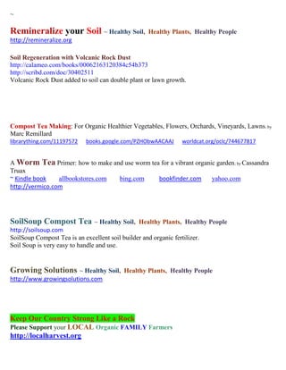 ~

Remineralize your Soil ~ Healthy Soil,               Healthy Plants, Healthy People
http://remineralize.org

Soil Regeneration with Volcanic Rock Dust
http://calameo.com/books/00062163120384c54b373
http://scribd.com/doc/30402511
Volcanic Rock Dust added to soil can double plant or lawn growth.




Compost Tea Making: For Organic Healthier Vegetables, Flowers, Orchards, Vineyards, Lawns; by
Marc Remillard
librarything.com/11197572    books.google.com/PZHObwAACAAJ        worldcat.org/oclc/744677817


A Worm Tea Primer: how to make and use worm tea for a vibrant organic garden; by Cassandra
Truax
~ Kindle book    allbookstores.com bing.com    bookfinder.com       yahoo.com
http://vermico.com




SoilSoup Compost Tea ~ Healthy Soil,             Healthy Plants, Healthy People
http://soilsoup.com
SoilSoup Compost Tea is an excellent soil builder and organic fertilizer.
Soil Soup is very easy to handle and use.


Growing Solutions ~ Healthy Soil,          Healthy Plants, Healthy People
http://www.growingsolutions.com




Keep Our Country Strong Like a Rock
Please Support your LOCAL Organic FAMILY Farmers
http://localharvest.org
 