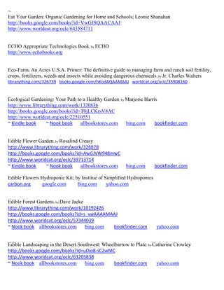 ~
Eat Your Garden: Organic Gardening for Home and Schools; Leonie Shanahan
http://books.google.com/books?id=VwGJSQAACAAJ
http://www.worldcat.org/oclc/643584711


ECHO Appropriate Technologies Book; by ECHO
http://www.echobooks.org


Eco-Farm, An Acres U.S.A. Primer: The definitive guide to managing farm and ranch soil fertility,
crops, fertilizers, weeds and insects while avoiding dangerous chemicals; by Jr. Charles Walters
librarything.com/326739 books.google.com/hKodAQAAMAAJ worldcat.org/oclc/35908160


Ecological Gardening: Your Path to a Healthy Garden; by Marjorie Harris
http://www.librarything.com/work/1320836
http://books.google.com/books?id=T0jLCKrsV8AC
http://www.worldcat.org/oclc/22510551
~ Kindle book     ~ Nook book     allbookstores.com     bing.com      bookfinder.com


Edible Flower Garden; by Rosalind Creasy
http://www.librarything.com/work/326878
http://books.google.com/books?id=AwGJVW948mwC
http://www.worldcat.org/oclc/39713714
~ Kindle book    ~ Nook book      allbookstores.com     bing.com       bookfinder.com

Edible Flowers Hydroponic Kit; by Institue of Simplified Hydroponics
carbon.org     google.com       bing.com       yahoo.com


Edible Forest Gardens; by Dave Jacke
http://www.librarything.com/work/10192426
http://books.google.com/books?id=s_vwAAAAMAAJ
http://www.worldcat.org/oclc/57344039
~ Nook book allbookstores.com        bing.com bookfinder.com           yahoo.com


Edible Landscaping in the Desert Southwest: Wheelbarrow to Plate; by Catherine Crowley
http://books.google.com/books?id=uDio8-sC2wMC
http://www.worldcat.org/oclc/63205838
~ Nook book allbookstores.com       bing.com    bookfinder.com        yahoo.com
 