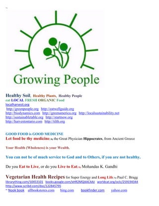 ~




Healthy Soil,       Healthy Plants, Healthy People
eat LOCAL FRESH ORGANIC Food
localharvest.org
 http://greenpeople.org http://eatwellguide.org
http://biodynamics.com http://greenamerica.org http://localsustainability.net
http://sustainabletable.org http://startnow.org
http://harvestontario.com http://tilth.org


GOOD FOOD is GOOD MEDICINE
Let food be thy medicine; by the Great Physician Hippocrates, from Ancient Greece

Your Health (Wholeness) is your Wealth.

You can not be of much service to God and to Others, if you are not healthy.

Do you Eat to Live, or do you Live to Eat; by Mohandas K. Gandhi

Vegetarian Health Recipes for Super Energy and Long Life; by Paul C. Bragg
librarything.com/10453101 books.google.com/xHR2MQAACAAJ worldcat.org/oclc/259194344
http://www.scribd.com/doc/122845795
~ Nook book allbookstores.com        bing.com      bookfinder.com      yahoo.com
 