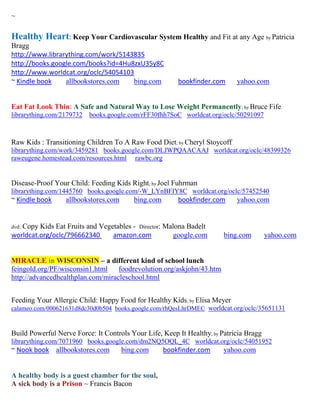 ~

Healthy Heart: Keep Your Cardiovascular System Healthy and Fit at any Age by Patricia
Bragg
http://www.librarything.com/work/5143835
http://books.google.com/books?id=4Hu8zxU35y8C
http://www.worldcat.org/oclc/54054103
~ Kindle book    allbookstores.com   bing.com           bookfinder.com      yahoo.com


Eat Fat Look Thin: A Safe and Natural Way to Lose Weight Permanently; by Bruce Fife
librarything.com/2179732   books.google.com/rFF30fhh7SoC worldcat.org/oclc/50291097



Raw Kids : Transitioning Children To A Raw Food Diet; by Cheryl Stoycoff
librarything.com/work/3459281 books.google.com/DLJWPQAACAAJ worldcat.org/oclc/48399326
raweugene.homestead.com/resources.html rawbc.org


Disease-Proof Your Child: Feeding Kids Right; by Joel Fuhrman
librarything.com/1445760 books.google.com/-W_LYnBFIY8C worldcat.org/oclc/57452540
~ Kindle book     allbookstores.com      bing.com       bookfinder.com      yahoo.com


   Copy Kids Eat Fruits and Vegetables - Director: Malona Badelt
dvd:
worldcat.org/oclc/796662340     amazon.com           google.com         bing.com        yahoo.com


MIRACLE in WISCONSIN – a different kind of school lunch
feingold.org/PF/wisconsin1.html    foodrevolution.org/askjohn/43.htm
http://advancedhealthplan.com/miracleschool.html


Feeding Your Allergic Child: Happy Food for Healthy Kids; by Elisa Meyer
calameo.com/000621631d8dc30d0b504 books.google.com/rhQesLhrDMEC worldcat.org/oclc/35651131



Build Powerful Nerve Force: It Controls Your Life, Keep It Healthy; by Patricia Bragg
librarything.com/7071960 books.google.com/dm2NQ5OQL_4C worldcat.org/oclc/54051952
~ Nook book allbookstores.com         bing.com      bookfinder.com      yahoo.com


A healthy body is a guest chamber for the soul,
A sick body is a Prison ~ Francis Bacon
 