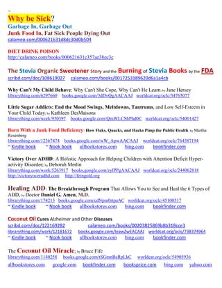 ~
Why be Sick?
Garbage In, Garbage Out
Junk Food In, Fat Sick People Dying Out
calameo.com/000621631d8dc30d0b504

DIET DRINK POISON
http://calameo.com/books/000621631c357ae38ec3c

The Stevia Organic Sweetener Story and the Burning of Stevia Books by the FDA
scribd.com/doc/108619027       calameo.com/books/0017253189620d6a1a4cb

Why Can't My Child Behave: Why Can't She Cope, Why Can't He Learn; by Jane Hersey
librarything.com/6297660    books.google.com/3dDvQgAACAAJ worldcat.org/oclc/34765077

Little Sugar Addicts: End the Mood Swings, Meltdowns, Tantrums, and Low Self-Esteem in
Your Child Today; by Kathleen DesMaisons
librarything.com/work/950397   books.google.com/QmWLCShPhd0C worldcat.org/oclc/54001427

Born With a Junk Food Deficiency: How Flaks, Quacks, and Hacks Pimp the Public Health; by Martha
Rosenberg
librarything.com/12367474    books.google.com/wW_ApwAACAAJ       worldcat.org/oclc/764387194
~ Kindle book       ~ Nook book    allbookstores.com    bing.com      bookfinder.com

Victory Over ADHD: A Holistic Approach for Helping Children with Attention Deficit Hyper-
activity Disorder; by Deborah Merlin
librarything.com/work/5263917 books.google.com/zylPPgAACAAJ worldcat.org/oclc/244062818
http://victoryoveradhd.com http://feingold.org

Healing ADD: The Breakthrough Program That Allows You to See and Heal the 6 Types of
ADD, by Doctor Daniel G. Amen, M.D.
librarything.com/174213 books.google.com/cdNpm0rtpaAC worldcat.org/oclc/45100517
~ Kindle book       ~ Nook book    allbookstores.com    bing.com      bookfinder.com

Coconut Oil Cures Alzheimer and Other Diseases
scribd.com/doc/122169282               calameo.com/books/00203825869b8b318cce3
librarything.com/work/12181672     books.google.com/IeawZwEACAAJ worldcat.org/oclc/738374964
~ Kindle book       ~ Nook book    allbookstores.com    bing.com      bookfinder.com

The Coconut     Oil Miracle; by Bruce Fife
librarything.com/1140258    books.google.com/tSGmnBeRpLkC     worldcat.org/oclc/54905936
allbookstores.com     google.com     bookfinder.com    booksprice.com      bing.com    yahoo.com
 