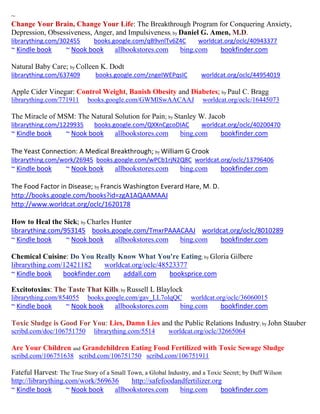 ~
Change Your Brain, Change Your Life: The Breakthrough Program for Conquering Anxiety,
Depression, Obsessiveness, Anger, and Impulsiveness; by Daniel G. Amen, M.D.
librarything.com/302455        books.google.com/qB9vnlTv6Z4C          worldcat.org/oclc/40943377
~ Kindle book       ~ Nook book        allbookstores.com       bing.com       bookfinder.com

Natural Baby Care; by Colleen K. Dodt
librarything.com/637409        books.google.com/zngeIWEPqsIC           worldcat.org/oclc/44954019

Apple Cider Vinegar: Control Weight, Banish Obesity and Diabetes; by Paul C. Bragg
librarything.com/771911     books.google.com/GWMlSwAACAAJ               worldcat.org/oclc/16445073

The Miracle of MSM: The Natural Solution for Pain; by Stanley W. Jacob
librarything.com/1229935       books.google.com/QXXnCgcoDIAC           worldcat.org/oclc/40200470
~ Kindle book       ~ Nook book        allbookstores.com       bing.com       bookfinder.com

The Yeast Connection: A Medical Breakthrough; by William G Crook
librarything.com/work/26945 books.google.com/wPCb1rjN2Q8C worldcat.org/oclc/13796406
~ Kindle book       ~ Nook book        allbookstores.com       bing.com       bookfinder.com

The Food Factor in Disease; by Francis Washington Everard Hare, M. D.
http://books.google.com/books?id=zgA1AQAAMAAJ
http://www.worldcat.org/oclc/1620178

How to Heal the Sick; by Charles Hunter
librarything.com/953145 books.google.com/TmxrPAAACAAJ worldcat.org/oclc/8010289
~ Kindle book     ~ Nook book     allbookstores.com bing.com bookfinder.com

Chemical Cuisine: Do You Really Know What You're Eating; by Gloria Gilbere
librarything.com/12421182     worldcat.org/oclc/48523377
~ Kindle book    bookfinder.com     addall.com     booksprice.com

Excitotoxins: The Taste That Kills; by Russell L Blaylock
librarything.com/854055     books.google.com/gav_LL7olqQC          worldcat.org/oclc/36060015
~ Kindle book       ~ Nook book        allbookstores.com       bing.com       bookfinder.com

Toxic Sludge is Good For You: Lies, Damn Lies and the Public Relations Industry; by John Stauber
scribd.com/doc/106751750       librarything.com/5514       worldcat.org/oclc/32665064

Are Your Children and Grandchildren Eating Food Fertilized with Toxic Sewage Sludge
scribd.com/106751638 scribd.com/106751750 scribd.com/106751911

Fateful Harvest: The True Story of a Small Town, a Global Industry, and a Toxic Secret; by Duff Wilson
http://librarything.com/work/569636         http://safefoodandfertilizer.org
~ Kindle book       ~ Nook book       allbookstores.com       bing.com         bookfinder.com
 