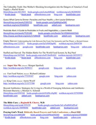 ~
The Unhealthy Truth: One Mother's Shocking Investigation into the Dangers of America's Food
Supply; by Rachel Kranz
librarything.com/10215853    books.google.com/Lrtuyrh8h2gC worldcat.org/oclc/462880202
~ Kindle book       ~ Nook book      allbookstores.com      bing.com       bookfinder.com

Guess What Came to Dinner: Parasites and Your Health; by Ann Louise Gittleman
librarything.com/work/2395722     books.google.com/CgA8AjjGwD0C
worldcat.org/oclc/45668924     bookfinder.com      addall.com       booksprice.com

Pesticide Alert: A Guide to Pesticides in Fruits and Vegetables; by Lawrie Mott
librarything.com/work/7535180            books.google.com/books?id=X5NKAAAAYAAJ
http://www.worldcat.org/oclc/17106638           bookfinder.com       addall.com booksprice.com

Empty Harvest: Understanding the Link Between Our Food, Our Immunity and Our Planet; by Bernard Jensen
librarything.com/1237077    books.google.com/Fp7eN8Ghg60C         worldcat.org/oclc/20454798
allbookstores.com      google.com      bookfinder.com       booksprice.com       bing.com      yahoo.com

Stuffed and Starved: The Hidden Battle For The World Food System; by Raj Patel
librarything.com/3657642 books.google.com/oAeFUSm5bAEC worldcat.org/oclc/182529373
~ Kindle book       ~ Nook book      allbookstores.com      bing.com       bookfinder.com


dvd: Super Size Me; director: Morgan Spurlock
http://worldcat.org/oclc/5658213        google.com          bing.com       yahoo.com

dvd: Fast Food Nation; director: Richard Linklater
http://worldcat.org/oclc/77539187          google.com        bing.com       yahoo.com

dvd:King Corn; director: Aaron Woolf
http://worldcat.org/oclc/213373700          google.com        bing.com       yahoo.com

Beyond Antibiotics: Strategies for Living in a World of Emerging Infections and Antibiotic-
Resistant Bacteria; by Michael A. Schmidt
librarything.com/8585344    books.google.com/dvSYdNLxNgMC worldcat.org/oclc/227929988
bookfinder.com       addall.com        booksprice.com


The Bible Cure; by Reginald B. Cherry, M.D.
librarything.com/work/355159         books.google.com/books?id=nXaH6FtiZFoC
worldcat.org/oclc/38898046     bookfinder.com     addall.com   booksprice.com
Praying God's Word: Biblically Based Prayers and Faith Confessions; by Hazel Hill
librarything.com/2845289        books.google.com/a5P9ewEACAAJ           worldcat.org/oclc/27036064
~ Kindle book       allbookstores.com       bing.com        bookfinder.com       yahoo.com
 