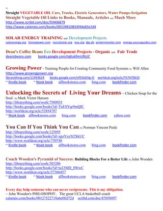 ~
Straight VEGETABLE OIL Cars, Trucks, Electric Generators, Water Pumps-Irrigation
Straight Vegetable Oil Links to Books, Manuals, Articles and Much More
http://www.scribd.com/doc/93406879
http://www.calameo.com/books/00139810833f44e83a7d4


SOLAR ENERGY TRAINING and Development Projects
solarenergy.org homepower.com norcalsolar.org ises.org dgs.de protermosolar.com energy.sourceguides.com


Dean's Coffee Beans Eco Development Projects - Organic and Fair Trade
deansbeans.com        books.google.com/IqXuk9mURjUC


Growing Power - Training People for Creating Community Food Systems by Will Allen
http://www.growingpower.org
librarything.com/11993624     books.google.com/nf55k2hlg-IC worldcat.org/oclc/757470632
~ Kindle book      ~ Nook book      allbookstores.com     bing.com      bookfinder.com


Unlocking the Secrets of Living Your Dreams ~ Chicken Soup for the
Soul ; by Mark Victor Hansen
http://librarything.com/work/7580935
http://books.google.com/books?id=TuESYqr9mQIC
http://worldcat.org/oclc/52854787
~ Nook book allbookstores.com       bing.com bookfinder.com              yahoo.com


You Can If You Think You Can; by Norman Vincent Peale
http://librarything.com/work/125895
http://books.google.com/books?id=xpzYyyN2XkUC
http://www.worldcat.org/oclc/730748
~ Kindle book       ~ Nook book   allbookstores.com       bing.com      bookfinder.com


Coach Wooden's Pyramid of Success: Building Blocks For a Better Life; by John Wooden
http://librarything.com/work/303206
http://books.google.com/books?id=tu23SID_8WwC
http://www.worldcat.org/oclc/57366457
~ Kindle book       ~ Nook book   allbookstores.com       bing.com      bookfinder.com


Every day help someone who can never reciprocate. This is my obligation.
~ John Wooden's PHILOSOPHY, The great UCLA basketball coach
calameo.com/books/00127522718a6e0fef72d scribd.com/doc/87058897
 