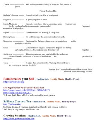 Yarrow ----------------------    This increases aromatic quality of herbs and fiber content of
              grasses.

                                                    Flower Relationships

Bachelor’s Buttons --------      In small ratios is beneficial to small grains.

Foxgloves -------------------    A good companion to pines.

French Marigolds --------- I excretes a substance fatal to nematodes, repels             Mexican bean
       beetle, very beneficial to tomatoes and a recommended                                              “constant
companion” in all gardens.

Lupine -----------------------   Used to increase the friability of sandy soils.

Morning Glory -------------      I is said to increase the germination of melon seeds.

Nasturtium ----------------- Combats white fly in greenhouses, repels squash bugs              and is
              beneficial to radishes.

Roses ------------------------ Garlic and roses are good companions. Lupines and parsley
               are beneficial to roses. Boxwood and roses do not do well                                  together,

Sunflowers ----------------- They stunt potatoes, are a good wind border, and attract
       birds and bees for pollination. Cucumbers benefit from     the                                     protection of
sunflowers.

Tansy ------------------------ It repels flies, ants and moths. Warning: Stems and leaves
      are poisonous to man and livestock.

                                                                 Adapted from Companion Plants and How to grow Them.
                                                                                  Philbrick, Helen and Gregg, Prichard.



Remineralize your Soil ~ Healthy Soil,                            Healthy Plants, Healthy People
http://remineralize.org

Soil Regeneration with Volcanic Rock Dust
http://calameo.com/books/00062163120384c54b373
http://scribd.com/doc/30402511
Volcanic Rock Dust added to soil can double plant growth.

SoilSoup Compost Tea ~ Healthy Soil,                          Healthy Plants, Healthy People
http://soilsoup.com
SoilSoup Compost Tea is an excellent soil builder and organic fertilizer.
Soil Soup is very easy to handle and use.

Growing Solutions ~ Healthy Soil,                      Healthy Plants, Healthy People
http://www.growingsolutions.com
 