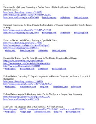 ~
Encyclopedia of Organic Gardening; by Pauline Pears, UK Garden Organic, Henry Doubleday
Research Assoc.
http://www.librarything.com/work/3203058
http://books.google.com/books?id=WywrPQAACAAJ
http://www.worldcat.org/oclc/47062668      bookfinder.com     addall.com    booksprice.com


Enhanced Composting for Cold-Climate Biodegradation of Organic Contaminated in Soil; by James
D. Berg
http://books.google.com/books?id=9H9sHAAACAAJ
http://www.worldcat.org/oclc/26528976   bookfinder.com     addall.com    booksprice.com


Essiac: A Native Herbal Cancer Remedy; by Cynthia B. Olsen
http://www.librarything.com/work/1378787
http://books.google.com/books?id=XdaoKpyNqjwC
http://www.worldcat.org/oclc/39508255
~ Kindle book      bookfinder.com    addall.com      booksprice.com


Extreme Gardening: How To Grow Organic In The Hostile Deserts; by David Owens
http://www.librarything.com/work/1734788
http://books.google.com/books?id=G2ANAAAACAAJ
http://www.worldcat.org/oclc/45401379
~ Kindle book     bookfinder.com   addall.com   booksprice.com


Fall and Winter Gardening: 25 Organic Vegetables to Plant and Grow for Late Season Food; by R.J.
Ruppenthal
http://www.librarything.com/work/12863754
http://books.google.com/books?id=cBO7MQEACAAJ
~ Kindle book     allbookstores.com    bing.com        bookfinder.com    yahoo.com


Fall and Winter Vegetable Gardening in the Pacific Northwest; by Oregon State University
http://books.google.com/books?id=plp1NwAACAAJ
http://www.worldcat.org/oclc/49659478


Farm City: The Education of an Urban Farmer; by Novella Carpenter
librarything.com/11480723   books.google.com/KqUVJLLDJbQC      worldcat.org/oclc/276819186
~ Kindle book     ~ Nook book     allbookstores.com     bing.com      bookfinder.com
 