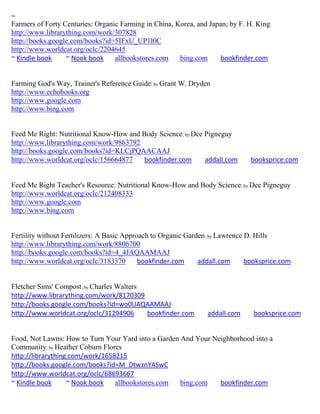 ~
Farmers of Forty Centuries: Organic Farming in China, Korea, and Japan; by F. H. King
http://www.librarything.com/work/307828
http://books.google.com/books?id=5IFxU_UP1l0C
http://www.worldcat.org/oclc/2204645
~ Kindle book     ~ Nook book     allbookstores.com    bing.com      bookfinder.com


Farming God's Way, Trainer's Reference Guide; by Grant W. Dryden
http://www.echobooks.org
http://www.google.com
http://www.bing.com


Feed Me Right: Nutritional Know-How and Body Science; by Dee Pigneguy
http://www.librarything.com/work/9863792
http://books.google.com/books?id=KLCjPQAACAAJ
http://www.worldcat.org/oclc/156664877   bookfinder.com      addall.com        booksprice.com


Feed Me Right Teacher's Resource: Nutritional Know-How and Body Science; by Dee Pigneguy
http://www.worldcat.org/oclc/212408333
http://www.google.com
http://www.bing.com


Fertility without Fertilizers: A Basic Approach to Organic Garden; by Lawrence D. Hills
http://www.librarything.com/work/8806700
http://books.google.com/books?id=4_4JAQAAMAAJ
http://www.worldcat.org/oclc/3183370        bookfinder.com     addall.com      booksprice.com


Fletcher Sims' Compost; by Charles Walters
http://www.librarything.com/work/8170309
http://books.google.com/books?id=wo0UAQAAMAAJ
http://www.worldcat.org/oclc/31294906      bookfinder.com        addall.com     booksprice.com


Food, Not Lawns: How to Turn Your Yard into a Garden And Your Neighborhood into a
Community; by Heather Coburn Flores
http://librarything.com/work/1658215
http://books.google.com/books?id=M_DtwznYASwC
http://www.worldcat.org/oclc/68693667
~ Kindle book      ~ Nook book   allbookstores.com   bing.com   bookfinder.com
 