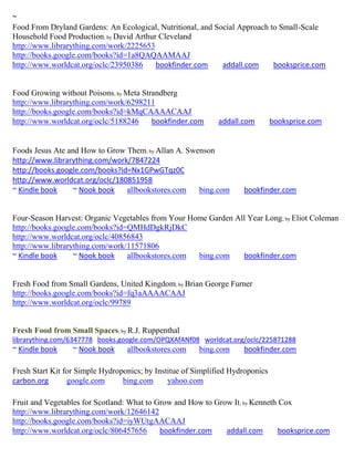 ~
Food From Dryland Gardens: An Ecological, Nutritional, and Social Approach to Small-Scale
Household Food Production; by David Arthur Cleveland
http://www.librarything.com/work/2225653
http://books.google.com/books?id=1a8QAQAAMAAJ
http://www.worldcat.org/oclc/23950386     bookfinder.com     addall.com     booksprice.com


Food Growing without Poisons; by Meta Strandberg
http://www.librarything.com/work/6298211
http://books.google.com/books?id=kMqCAAAACAAJ
http://www.worldcat.org/oclc/5188246     bookfinder.com       addall.com        booksprice.com


Foods Jesus Ate and How to Grow Them; by Allan A. Swenson
http://www.librarything.com/work/7847224
http://books.google.com/books?id=Nx1GPwGTqz0C
http://www.worldcat.org/oclc/180851958
~ Kindle book     ~ Nook book   allbookstores.com    bing.com        bookfinder.com


Four-Season Harvest: Organic Vegetables from Your Home Garden All Year Long; by Eliot Coleman
http://books.google.com/books?id=QMHdDgkRjDkC
http://www.worldcat.org/oclc/40856843
http://www.librarything.com/work/11571806
~ Kindle book     ~ Nook book    allbookstores.com  bing.com    bookfinder.com


Fresh Food from Small Gardens, United Kingdom; by Brian George Furner
http://books.google.com/books?id=fq3aAAAACAAJ
http://www.worldcat.org/oclc/99789


Fresh Food from Small Spaces; by R.J. Ruppenthal
librarything.com/6347778 books.google.com/OPQXAfANf08 worldcat.org/oclc/225871288
~ Kindle book     ~ Nook book     allbookstores.com     bing.com     bookfinder.com

Fresh Start Kit for Simple Hydroponics; by Institue of Simplified Hydroponics
carbon.org       google.com      bing.com      yahoo.com

Fruit and Vegetables for Scotland: What to Grow and How to Grow It; by Kenneth Cox
http://www.librarything.com/work/12646142
http://books.google.com/books?id=iyWUtgAACAAJ
http://www.worldcat.org/oclc/806457656      bookfinder.com    addall.com       booksprice.com
 