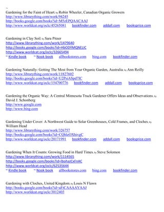 ~
Gardening for the Faint of Heart; by Robin Wheeler, Canadian Organic Growers
http://www.librarything.com/work/94245
http://books.google.com/books?id=M5zEPQAACAAJ
http://www.worldcat.org/oclc/45265081       bookfinder.com     addall.com    booksprice.com


Gardening in Clay Soil; by Sara Pitzer
http://www.librarything.com/work/1479640
http://books.google.com/books?id=HbODYMQNELIC
http://www.worldcat.org/oclc/32665494
~ Kindle book    ~ Nook book        allbookstores.com   bing.com    bookfinder.com


Gardening Naturally: Getting The Most from Your Organic Garden, Australia ; by Ann Reilly
http://www.librarything.com/work/11827602
http://books.google.com/books?id=U2PsiASpd7IC
http://www.worldcat.org/oclc/154700776    bookfinder.com     addall.com        booksprice.com


Gardening the Organic Way: A Central Minnesota Truck Gardener Offers Ideas and Observations ; by
David J. Schonberg
http://www.google.com
http://www.bing.com


Gardening Under Cover: A Northwest Guide to Solar Greenhouses, Cold Frames, and Cloches ; by
William Head
http://www.librarything.com/work/326757
http://books.google.com/books?id=CQhleOXhivgC
http://www.worldcat.org/oclc/20171991   bookfinder.com     addall.com    booksprice.com


Gardening When It Counts: Growing Food in Hard Times; by Steve Solomon
http://www.librarything.com/work/1114565
http://books.google.com/books?id=lbohaJCxFnAC
http://www.worldcat.org/oclc/62535644
~ Kindle book    ~ Nook book    allbookstores.com   bing.com       bookfinder.com


Gardening with Cloches, United Kingdom; by Louis N Flawn
http://books.google.com/books?id=aFtCAAAAYAAJ
http://www.worldcat.org/oclc/3012403
 