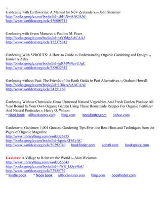 ~
Gardening with Earthworms: A Manual for New Zealanders; by John Stemmer
http://books.google.com/books?id=xbHtXwAACAAJ
http://www.worldcat.org/oclc/156005711


Gardening with Green Manures; by Pauline M. Pears
http://books.google.com/books?id=vtYfMgAACAAJ
http://www.worldcat.org/oclc/152375742


Gardening With SPROUTS: A How-to Guide to Understanding Organic Gardening and Design; by
Daniel A Atlas
http://books.google.com/books?id=jgRMWNzvU3gC
http://www.worldcat.org/oclc/388032342


Gardening without Peat: The Friends of the Earth Guide to Peat Alternatives ; by Graham Howell
http://books.google.com/books?id=ID8cAAAACAAJ
http://www.worldcat.org/oclc/24751168


Gardening Without Chemicals: Grow Untreated Natural Vegetables And Fresh Garden Produce All
Year Round In Your Own Organic Garden Using These Homemade Recipes For Organic Fertilizer
And Natural Pesticides; by Henry Q. Wilson
~ Nook book allbookstores.com        bing.com bookfinder.com      yahoo.com


Gardener to Gardener: 1,001 Greatest Gardening Tips Ever, the Best Hints and Techniques from the
Pages of Organic Magazine
http://www.librarything.com/work/326755
http://books.google.com/books?id=kpoicRF6CrAC
http://www.worldcat.org/oclc/50292740     bookfinder.com      addall.com      booksprice.com


Gaviotas: A Village to Reinvent the World; by Alan Weisman
http://www.librarything.com/work/353643
http://books.google.com/books?id=vWR_LQys4hsC
http://www.worldcat.org/oclc/37955739
~ Kindle book     ~ Nook book     allbookstores.com    bing.com       bookfinder.com
 
