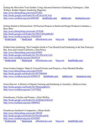 ~
Getting the Most from Your Garden: Using Advanced Intensive Gardening Techniques; by Dan
Wallace, Rodale Organic Gardening Magazine
http://www.librarything.com/work/837826
http://books.google.com/books?id=rsP2AAAACAAJ
http://www.worldcat.org/oclc/6085860    bookfinder.com     addall.com    booksprice.com


Getting Started in Permaculture: 50 Practical Projects to Build and Design Productive Gardens ; by
Ross Mars
http://www.librarything.com/work/1479240
http://books.google.com/books?id=0WUUHVpMSoEC
http://www.worldcat.org/oclc/191856838
~ Kindle book      ~ Nook book     allbookstores.com       bing.com     bookfinder.com


Golden Gate Gardening: The Complete Guide to Year-Round Food Gardening in the San Francisco
Bay Area and Coastal California; by Pam Peirce
http://www.librarything.com/work/305892
http://books.google.com/books?id=TFv2PwAACAAJ
http://www.worldcat.org/oclc/38168316
~ Kindle book     ~ Nook book       allbookstores.com bing.com  bookfinder.com


Great Garden Gadgets: Make-It-Yourself Gizmos and Projects; by Fern Marshall Bradley
http://www.librarything.com/work/639109
http://books.google.com/books?id=0875969984
http://www.worldcat.org/oclc/45890319    bookfinder.com       addall.com     booksprice.com


Green Harvest: A History of Organic Farming and Gardening in Australia; by Rebecca Jones
http://books.google.com/books?id=fXlumxpqbeUC
http://www.worldcat.org/oclc/714770262


Greenhouses, Cloches and Frames; by Peter McHoy
http://books.google.com/books?id=aV0lAQAAMAAJ
http://www.worldcat.org/oclc/10608452


Greenhouse Gardener's Companion; by Shane Smith
http://www.librarything.com/work/308369
http://books.google.com/books?id=Onv60-c6iEIC
http://www.worldcat.org/oclc/42592887
~ Kindle book     ~ Nook book    allbookstores.com        bing.com      bookfinder.com
 