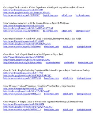 ~
Greening of the Revolution: Cuba's Experiment with Organic Agriculture; by Peter Rossett
http://www.librarything.com/work/1156025
http://books.google.ca/books?id=JP9gAAAAMAAJ
http://www.worldcat.org/oclc/31388107     bookfinder.com     addall.com        booksprice.com


Grow Anything Anywhere with the Garden Doctor; by Jacob R. Mittleider
http://www.librarything.com/work/11463866
http://books.google.com/books?id=5w9HAAAAYAAJ
http://www.worldcat.org/oclc/22310155   bookfinder.com      addall.com        booksprice.com


Grow Fruit Naturally: A Hands-On Guide to Luscious, Homegrown Fruit; by Lee Reich
http://www.librarything.com/work/12549835
http://books.google.com/books?id=sQCIb5cMAHgC
http://www.worldcat.org/oclc/742508603    bookfinder.com    addall.com       booksprice.com


Grow Great Grub: Organic Food from Small Spaces; by Gayla Trail
http://www.librarything.com/work/9007003
http://books.google.com/books?id=qXpkPgAACAAJ
http://www.worldcat.org/oclc/419799997    bookfinder.com        addall.com       booksprice.com


Grow It, Eat it: Simple Gardening Projects and Delicious Recipes; by Royal Horticultural Society
http://www.librarything.com/work/8471989
http://books.google.com/books?id=kWQZfEXECj4C
http://www.worldcat.org/oclc/190777430       bookfinder.com      addall.com      booksprice.com


Grow Organic: Fruit and Vegetables Fresh from Your Garden; by Nick Hamilton
http://www.librarything.com/work/9259684
http://books.google.com/books?id=q7PhFBPagggC
http://www.worldcat.org/oclc/244652353     bookfinder.com      addall.com   booksprice.com


Grow Organic: A Simple Guide to Nova Scotia Vegetable Gardening; by Elizabeth Peirce
http://www.librarything.com/work/10050034
http://books.google.com/books?id=p7QZQwAACAAJ
http://www.worldcat.org/oclc/489949713    bookfinder.com    addall.com       booksprice.com
 