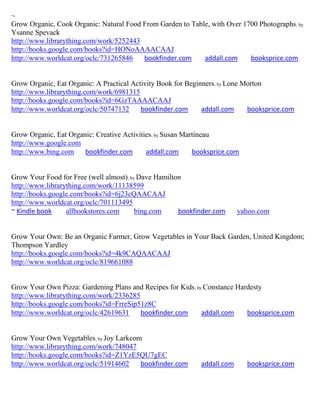 ~
Grow Organic, Cook Organic: Natural Food From Garden to Table, with Over 1700 Photographs; by
Ysanne Spevack
http://www.librarything.com/work/5252443
http://books.google.com/books?id=HONoAAAACAAJ
http://www.worldcat.org/oclc/731265846   bookfinder.com     addall.com     booksprice.com


Grow Organic, Eat Organic: A Practical Activity Book for Beginners; by Lone Morton
http://www.librarything.com/work/6981315
http://books.google.com/books?id=6GzTAAAACAAJ
http://www.worldcat.org/oclc/50747132     bookfinder.com      addall.com     booksprice.com


Grow Organic, Eat Organic: Creative Activities; by Susan Martineau
http://www.google.com
http://www.bing.com    bookfinder.com       addall.com      booksprice.com


Grow Your Food for Free (well almost); by Dave Hamilton
http://www.librarything.com/work/11138599
http://books.google.com/books?id=6j23cQAACAAJ
http://www.worldcat.org/oclc/701113495
~ Kindle book     allbookstores.com      bing.com     bookfinder.com      yahoo.com


Grow Your Own: Be an Organic Farmer, Grow Vegetables in Your Back Garden, United Kingdom;
Thompson Yardley
http://books.google.com/books?id=4k9CAQAACAAJ
http://www.worldcat.org/oclc/819661088


Grow Your Own Pizza: Gardening Plans and Recipes for Kids; by Constance Hardesty
http://www.librarything.com/work/2336285
http://books.google.com/books?id=FrreSip51z8C
http://www.worldcat.org/oclc/42619631    bookfinder.com      addall.com    booksprice.com


Grow Your Own Vegetables; by Joy Larkcom
http://www.librarything.com/work/748047
http://books.google.com/books?id=Z1YzE5QU7gEC
http://www.worldcat.org/oclc/51914602   bookfinder.com       addall.com      booksprice.com
 