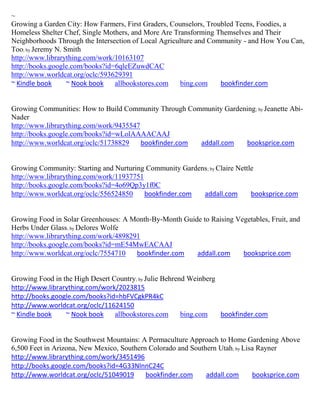 ~
Growing a Garden City: How Farmers, First Graders, Counselors, Troubled Teens, Foodies, a
Homeless Shelter Chef, Single Mothers, and More Are Transforming Themselves and Their
Neighborhoods Through the Intersection of Local Agriculture and Community - and How You Can,
Too; by Jeremy N. Smith
http://www.librarything.com/work/10163107
http://books.google.com/books?id=6qleEZuwdCAC
http://www.worldcat.org/oclc/593629391
~ Kindle book      ~ Nook book   allbookstores.com    bing.com     bookfinder.com


Growing Communities: How to Build Community Through Community Gardening ; by Jeanette Abi-
Nader
http://www.librarything.com/work/9435547
http://books.google.com/books?id=wLolAAAACAAJ
http://www.worldcat.org/oclc/51738829    bookfinder.com addall.com  booksprice.com


Growing Community: Starting and Nurturing Community Gardens ; by Claire Nettle
http://www.librarything.com/work/11937751
http://books.google.com/books?id=4o69Qp3y1f0C
http://www.worldcat.org/oclc/556524850    bookfinder.com  addall.com         booksprice.com


Growing Food in Solar Greenhouses: A Month-By-Month Guide to Raising Vegetables, Fruit, and
Herbs Under Glass; by Delores Wolfe
http://www.librarything.com/work/4898291
http://books.google.com/books?id=mE54MwEACAAJ
http://www.worldcat.org/oclc/7554710   bookfinder.com   addall.com     booksprice.com


Growing Food in the High Desert Country; by Julie Behrend Weinberg
http://www.librarything.com/work/2023815
http://books.google.com/books?id=hbFVCgkPR4kC
http://www.worldcat.org/oclc/11624150
~ Kindle book    ~ Nook book     allbookstores.com      bing.com   bookfinder.com


Growing Food in the Southwest Mountains: A Permaculture Approach to Home Gardening Above
6,500 Feet in Arizona, New Mexico, Southern Colorado and Southern Utah; by Lisa Rayner
http://www.librarything.com/work/3451496
http://books.google.com/books?id=4G33NlnnC24C
http://www.worldcat.org/oclc/51049019      bookfinder.com     addall.com      booksprice.com
 