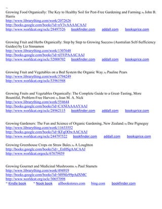 ~
Growing Food Organically: The Key to Healthy Soil for Pest-Free Gardening and Farming; by John B.
Harris
http://www.librarything.com/work/2072626
http://books.google.com/books?id=nV3vAAAACAAJ
http://www.worldcat.org/oclc/28497526    bookfinder.com       addall.com    booksprice.com


Growing Fruit and Herbs Organically: Step by Step to Growing Success (Australian Self-Sufficiency
Guides) by Liz Sinnamon
http://www.librarything.com/work/1307648
http://books.google.com/books?id=tJ3VPAAACAAJ
http://www.worldcat.org/oclc/32008702     bookfinder.com     addall.com     booksprice.com


Growing Fruit and Vegetables on a Bed System the Organic Way; by Pauline Pears
http://www.librarything.com/work/3794249
http://www.worldcat.org/oclc/53961948


Growing Fruits and Vegetables Organically: The Complete Guide to a Great-Tasting, More
Bountiful, Problem-Free Harvest; by Jean M. A. Nick
http://www.librarything.com/work/554644
http://books.google.com/books?id=CANIAAAAYAAJ
http://www.worldcat.org/oclc/28962115       bookfinder.com  addall.com      booksprice.com


Growing Gardeners: The Fun and Science of Organic Gardening, New Zealand ; by Dee Pigneguy
http://www.librarything.com/work/11633552
http://books.google.com/books?id=KFqOOwAACAAJ
http://www.worldcat.org/oclc/244797522    bookfinder.com     addall.com      booksprice.com

Growing Greenhouse Crops on Straw Bales; by A Loughton
http://books.google.com/books?id=_EnHSgAACAAJ
http://www.worldcat.orgoclc/67679459


Growing Gourmet and Medicinal Mushrooms; by Paul Stamets
http://www.librarything.com/work/494919
http://books.google.com/books?id=M9Mz99pAdXMC
http://www.worldcat.org/oclc/30657098
~ Kindle book     ~ Nook book    allbookstores.com  bing.com        bookfinder.com
 