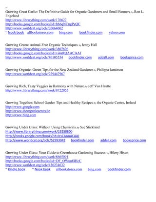 ~
Growing Great Garlic: The Definitive Guide for Organic Gardeners and Small Farmers ; by Ron L.
Engeland
http://www.librarything.com/work/176627
http://books.google.com/books?id=hh6qNCngPyQC
http://www.worldcat.org/oclc/26064602
~ Nook book allbookstores.com       bing.com     bookfinder.com      yahoo.com


Growing Green: Animal-Free Organic Techniques; by Jenny Hall
http://www.librarything.com/work/3807896
http://books.google.com/books?id=vi4aRQAACAAJ
http://www.worldcat.org/oclc/86105554    bookfinder.com      addall.com      booksprice.com


Growing Organic: Green Tips for the New Zealand Gardener; by Philippa Jamieson
http://www.worldcat.org/oclc/229447967


Growing Rich, Tasty Veggies in Harmony with Nature; by Jeff Van Hautte
http://www.librarything.com/work/8722855


Growing Together: School Garden Tips and Healthy Recipes; by the Organic Centre, Ireland
http://www.google.com
http://www.theorganiccentre.ie
http://www.bing.com


Growing Under Glass: Without Using Chemicals; by Sue Stickland
http://www.librarything.com/work/13250800
http://books.google.com/books?id=JzsCAAAACAAJ
http://www.worldcat.org/oclc/52993042   bookfinder.com         addall.com      booksprice.com


Growing Under Glass: Your Guide to Greenhouse Gardening Success; by Hilery Hixon
http://www.librarything.com/work/8665091
http://books.google.com/books?id=DF_OWunf4HcC
http://www.worldcat.org/oclc/430234632
~ Kindle book     ~ Nook book    allbookstores.com  bing.com      bookfinder.com
 