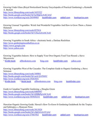 ~
Growing Under Glass (Royal Horticultural Society Encyclopedia of Practical Gardening) ; by Kenneth
A. Beckett
http://www.librarything.com/work/1653322
http://books.google.com/books?id=kcMqGwAACAAJ
http://www.worldcat.org/oclc/26549983    bookfinder.com      addall.com      booksprice.com


Growing Unusual Vegetables: Weird And Wonderful Vegetables And How to Grow Them; by Simon
Hickmott
http://www.librarything.com/work/857014
http://books.google.com/books?id=USssAAAACAAJ


Growing Vegetables in South Africa - electronic book; by Darlene Roelofsen
http://www.gardeninginsouthafrica.co.za
https://www.google.com
http://www.yahoo.com


Growing Vegetables Indoors: How to Supply Your Own Organic Food Year Round ; by Steve
Meyerowitz
~ Kindle book   allbookstores.com     bing.com     bookfinder.com    yahoo.com


Growing Vegetables West of the Cascades: The Complete Guide to Organic Gardening ; by Steve
Solomon
http://www.librarything.com/work/160861
http://books.google.com/books?id=uc4-2jATIrEC
http://www.worldcat.org/oclc/19263031
~ Kindle book     ~ Nook book    allbookstores.com  bing.com      bookfinder.com


Guide to Canadian Vegetable Gardening; by Douglas Green
http://www.librarything.com/work/8408997
http://books.google.com/books?id=QSBkPgAACAAJ
http://www.worldcat.org/oclc/303026232     bookfinder.com       addall.com     booksprice.com


Hawaiian Organic Growing Guide: Hawaii's How-To-Grow-It Gardening Guidebook for the Tropics
and Subtropics; by Shunyam Nirav
http://www.librarything.com/work/3813024
http://books.google.com/books?id=sSpIAAAAYAAJ
http://www.worldcat.org/oclc/27663562    bookfinder.com  addall.com    booksprice.com
 