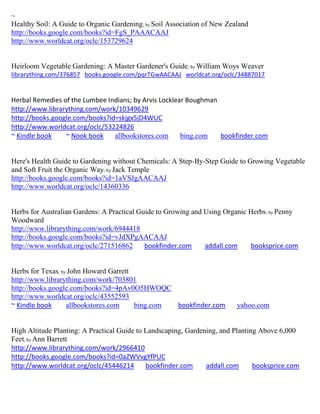 ~
Healthy Soil: A Guide to Organic Gardening; by Soil Association of New Zealand
http://books.google.com/books?id=FgS_PAAACAAJ
http://www.worldcat.org/oclc/153729624


Heirloom Vegetable Gardening: A Master Gardener's Guide; by William Woys Weaver
librarything.com/376857 books.google.com/pqrTGwAACAAJ worldcat.org/oclc/34887017


Herbal Remedies of the Lumbee Indians; by Arvis Locklear Boughman
http://www.librarything.com/work/10349629
http://books.google.com/books?id=skjgx5jD4WUC
http://www.worldcat.org/oclc/53224826
~ Kindle book    ~ Nook book    allbookstores.com      bing.com   bookfinder.com


Here's Health Guide to Gardening without Chemicals: A Step-By-Step Guide to Growing Vegetable
and Soft Fruit the Organic Way; by Jack Temple
http://books.google.com/books?id=1aVSJgAACAAJ
http://www.worldcat.org/oclc/14360336


Herbs for Australian Gardens: A Practical Guide to Growing and Using Organic Herbs; by Penny
Woodward
http://www.librarything.com/work/6944418
http://books.google.com/books?id=vJdXPgAACAAJ
http://www.worldcat.org/oclc/271516862      bookfinder.com     addall.com    booksprice.com


Herbs for Texas; by John Howard Garrett
http://www.librarything.com/work/703801
http://books.google.com/books?id=4pAv0O5HWOQC
http://www.worldcat.org/oclc/43552593
~ Kindle book      allbookstores.com    bing.com bookfinder.com           yahoo.com


High Altitude Planting: A Practical Guide to Landscaping, Gardening, and Planting Above 6,000
Feet; by Ann Barrett
http://www.librarything.com/work/2966410
http://books.google.com/books?id=0aZWVvgYfPUC
http://www.worldcat.org/oclc/45446214        bookfinder.com     addall.com      booksprice.com
 
