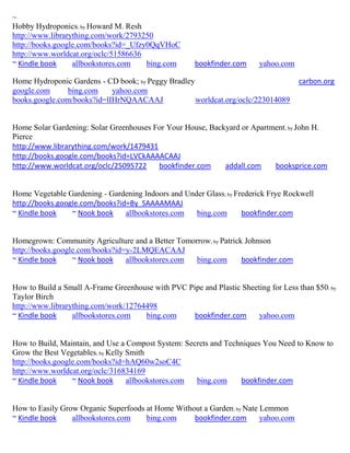 ~
Hobby Hydroponics; by Howard M. Resh
http://www.librarything.com/work/2793250
http://books.google.com/books?id=_Ufzy0QqVHoC
http://www.worldcat.org/oclc/51586636
~ Kindle book     allbookstores.com   bing.com        bookfinder.com     yahoo.com

Home Hydroponic Gardens - CD book; by Peggy Bradley                                  carbon.org
google.com     bing.com     yahoo.com
books.google.com/books?id=lIHrNQAACAAJ              worldcat.org/oclc/223014089


Home Solar Gardening: Solar Greenhouses For Your House, Backyard or Apartment; by John H.
Pierce
http://www.librarything.com/work/1479431
http://books.google.com/books?id=LVCkAAAACAAJ
http://www.worldcat.org/oclc/25095722    bookfinder.com     addall.com    booksprice.com


Home Vegetable Gardening - Gardening Indoors and Under Glass; by Frederick Frye Rockwell
http://books.google.com/books?id=By_SAAAAMAAJ
~ Kindle book    ~ Nook book    allbookstores.com   bing.com       bookfinder.com


Homegrown: Community Agriculture and a Better Tomorrow; by Patrick Johnson
http://books.google.com/books?id=y-2LMQEACAAJ
~ Kindle book     ~ Nook book    allbookstores.com bing.com       bookfinder.com


How to Build a Small A-Frame Greenhouse with PVC Pipe and Plastic Sheeting for Less than $50; by
Taylor Birch
http://www.librarything.com/work/12764498
~ Kindle book     allbookstores.com   bing.com     bookfinder.com      yahoo.com


How to Build, Maintain, and Use a Compost System: Secrets and Techniques You Need to Know to
Grow the Best Vegetables; by Kelly Smith
http://books.google.com/books?id=hAQ60w2soC4C
http://www.worldcat.org/oclc/316834169
~ Kindle book     ~ Nook book      allbookstores.com bing.com     bookfinder.com


How to Easily Grow Organic Superfoods at Home Without a Garden; by Nate Lemmon
~ Kindle book    allbookstores.com    bing.com     bookfinder.com       yahoo.com
 
