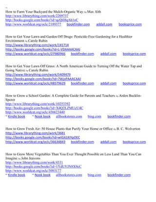~
How to Farm Your Backyard the Mulch-Organic Way; by Max Alth
http://www.librarything.com/work/2209737
http://books.google.com/books?id=qcQi0JqAh1oC
http://www.worldcat.org/oclc/2189377   bookfinder.com    addall.com        booksprice.com


How to Get Your Lawn and Garden Off Drugs: Pesticide-Free Gardening for a Healthier
Environment; by Carole Rubin
http://www.librarything.com/work/141714
http://books.google.com/books?id=L-VDAAAACAAJ
http://www.worldcat.org/oclc/27980966   bookfinder.com       addall.com     booksprice.com


How to Get Your Lawn Off Grass: A North American Guide to Turning Off the Water Tap and
Going Native; by Carole Rubin
http://www.librarything.com/work/5409479
http://books.google.com/books?id=7WjoPAAACAAJ
http://www.worldcat.org/oclc/48579629    bookfinder.com     addall.com     booksprice.com


How to Grow a School Garden: A Complete Guide for Parents and Teachers ; by Arden Bucklin-
Sporer
http://www.librarything.com/work/10253392
http://books.google.com/books?id=X4Q2LZMUcU4C
http://www.worldcat.org/oclc/436623440
~ Kindle book     ~ Nook book    allbookstores.com  bing.com     bookfinder.com


How to Grow Fresh Air: 50 House Plants that Purify Your Home or Office; by B. C. Wolverton
http://www.librarything.com/work/3681
http://books.google.com/books?id=wtG61KIYpOEC
http://www.worldcat.org/oclc/36634843      bookfinder.com     addall.com       booksprice.com


How to Grow More Vegetables Than You Ever Thought Possible on Less Land Than You Can
Imagine; by John Jeavons
http://www.librarything.com/work/4331
http://books.google.com/books?id=1YdUYJN8X9cC
http://www.worldcat.org/oclc/5083177
~ Kindle book      ~ Nook book   allbookstores.com bing.com     bookfinder.com
 