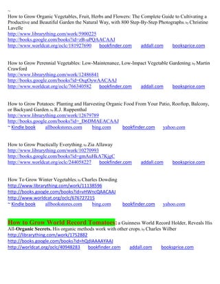 ~
How to Grow Organic Vegetables, Fruit, Herbs and Flowers: The Complete Guide to Cultivating a
Productive and Beautiful Garden the Natural Way, with 800 Step-By-Step Photographs; by Christine
Lavelle
http://www.librarything.com/work/5900225
http://books.google.com/books?id=zB-uPQAACAAJ
http://www.worldcat.org/oclc/181927690      bookfinder.com     addall.com    booksprice.com


How to Grow Perennial Vegetables: Low-Maintenance, Low-Impact Vegetable Gardening; by Martin
Crawford
http://www.librarything.com/work/12486841
http://books.google.com/books?id=OsgOywAACAAJ
http://www.worldcat.org/oclc/766340582    bookfinder.com  addall.com     booksprice.com


How to Grow Potatoes: Planting and Harvesting Organic Food From Your Patio, Rooftop, Balcony,
or Backyard Garden; by R.J. Ruppenthal
http://www.librarything.com/work/12679789
http://books.google.com/books?id=_D6DMAEACAAJ
~ Kindle book     allbookstores.com    bing.com      bookfinder.com   yahoo.com


How to Grow Practically Everything; by Zia Allaway
http://www.librarything.com/work/10270993
http://books.google.com/books?id=gmAuHkA7KjgC
http://www.worldcat.org/oclc/244058227      bookfinder.com     addall.com     booksprice.com


How To Grow Winter Vegetables; by Charles Dowding
http://www.librarything.com/work/11138596
http://books.google.com/books?id=vHWncQAACAAJ
http://www.worldcat.org/oclc/676727215
~ Kindle book    allbookstores.com    bing.com        bookfinder.com      yahoo.com


How to Grow World Record Tomatoes: a Guinness World Record Holder, Reveals His
All-Organic Secrets. His organic methods work with other crops; by Charles Wilber
http://librarything.com/work/1752882
http://books.google.com/books?id=hQdIAAAAYAAJ
http://worldcat.org/oclc/40948283    bookfinder.com      addall.com       booksprice.com
 
