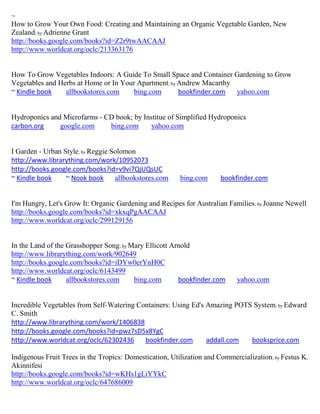 ~
How to Grow Your Own Food: Creating and Maintaining an Organic Vegetable Garden, New
Zealand; by Adrienne Grant
http://books.google.com/books?id=Z2r9twAACAAJ
http://www.worldcat.org/oclc/213363176


How To Grow Vegetables Indoors: A Guide To Small Space and Container Gardening to Grow
Vegetables and Herbs at Home or In Your Apartment; by Andrew Macarthy
~ Kindle book    allbookstores.com    bing.com        bookfinder.com  yahoo.com


Hydroponics and Microfarms - CD book; by Institue of Simplified Hydroponics
carbon.org     google.com     bing.com      yahoo.com


I Garden - Urban Style; by Reggie Solomon
http://www.librarything.com/work/10952073
http://books.google.com/books?id=v9vi7QjUQsUC
~ Kindle book     ~ Nook book      allbookstores.com     bing.com      bookfinder.com


I'm Hungry, Let's Grow It: Organic Gardening and Recipes for Australian Families ; by Joanne Newell
http://books.google.com/books?id=xkxqPgAACAAJ
http://www.worldcat.org/oclc/299129156


In the Land of the Grasshopper Song; by Mary Ellicott Arnold
http://www.librarything.com/work/902649
http://books.google.com/books?id=iDYw0erYnH0C
http://www.worldcat.org/oclc/6143499
~ Kindle book      allbookstores.com     bing.com       bookfinder.com      yahoo.com


Incredible Vegetables from Self-Watering Containers: Using Ed's Amazing POTS System; by Edward
C. Smith
http://www.librarything.com/work/1406838
http://books.google.com/books?id=pwz7sD5x8YgC
http://www.worldcat.org/oclc/62302436      bookfinder.com       addall.com  booksprice.com

Indigenous Fruit Trees in the Tropics: Domestication, Utilization and Commercialization; by Festus K.
Akinnifesi
http://books.google.com/books?id=wKHs1gLiYYkC
http://www.worldcat.org/oclc/647686009
 