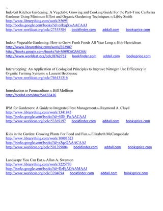 ~
Indolent Kitchen Gardening: A Vegetable Growing and Cooking Guide For the Part-Time Canberra
Gardener Using Minimum Effort and Organic Gardening Techniques; by Libby Smith
http://www.librarything.com/work/85695
http://books.google.com/books?id=oHxqXwAACAAJ
http://www.worldcat.org/oclc/27535584    bookfinder.com    addall.com     booksprice.com


Indoor Vegetable Gardening: How to Grow Fresh Foods All Year Long; by Bob Henrichsen
http://www.librarything.com/work/652907
http://books.google.com/books?id=MH9CAQAACAAJ
http://www.worldcat.org/oclc/8762732    bookfinder.com     addall.com      booksprice.com


Intercropping: An Application of Ecological Principles to Improve Nitrogen Use Efficiency in
Organic Farming Systems; by Laurent Bedoussac
http://www.worldcat.org/oclc/746131316


Introduction to Permaculture; by Bill Mollison
http://scribd.com/doc/54165436


IPM for Gardeners: A Guide to Integrated Pest Management; by Raymond A. Cloyd
http://www.librarything.com/work/1341845
http://books.google.com/books?id=6DE-PwAACAAJ
http://www.worldcat.org/oclc/53369197     bookfinder.com      addall.com   booksprice.com


Kids in the Garden: Growing Plants For Food and Fun; by Elizabeth McCorquodale
http://www.librarything.com/work/10081625
http://books.google.com/books?id=z3qcQAAACAAJ
http://www.worldcat.org/oclc/501399804     bookfinder.com       addall.com   booksprice.com


Landscape You Can Eat; by Allan A. Swenson
http://www.librarything.com/work/3225770
http://books.google.com/books?id=DzEjAQAAMAAJ
http://www.worldcat.org/oclc/3204694    bookfinder.com        addall.com     booksprice.com
 