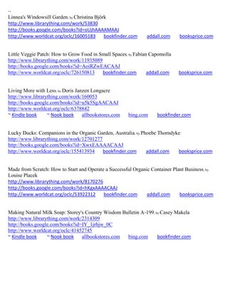 ~
Linnea's Windowsill Garden; by Christina Björk
http://www.librarything.com/work/53830
http://books.google.com/books?id=oUjhAAAAMAAJ
http://www.worldcat.org/oclc/16005183        bookfinder.com    addall.com     booksprice.com


Little Veggie Patch: How to Grow Food in Small Spaces; by Fabian Capomolla
http://www.librarything.com/work/11935089
http://books.google.com/books?id=AoiRZwEACAAJ
http://www.worldcat.org/oclc/726150813    bookfinder.com        addall.com    booksprice.com


Living More with Less; by Doris Janzen Longacre
http://www.librarything.com/work/160053
http://books.google.com/books?id=u5k5SgAACAAJ
http://www.worldcat.org/oclc/6378842
~ Kindle book     ~ Nook book      allbookstores.com   bing.com     bookfinder.com


Lucky Ducks: Companions in the Organic Garden, Australia; by Phoebe Thorndyke
http://www.librarything.com/work/12701277
http://books.google.com/books?id=XwxEAAAACAAJ
http://www.worldcat.org/oclc/155413934    bookfinder.com       addall.com   booksprice.com


Made from Scratch: How to Start and Operate a Successful Organic Container Plant Business ; by
Louise Placek
http://www.librarything.com/work/8170276
http://books.google.com/books?id=hKgxAAAACAAJ
http://www.worldcat.org/oclc/53922312      bookfinder.com      addall.com     booksprice.com


Making Natural Milk Soap: Storey's Country Wisdom Bulletin A-199; by Casey Makela
http://www.librarything.com/work/2314309
http://books.google.com/books?id=IY_1jrhjw_0C
http://www.worldcat.org/oclc/41452745
~ Kindle book     ~ Nook book    allbookstores.com  bing.com       bookfinder.com
 