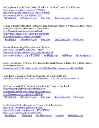 ~
Making Peace with the Land: God's Call to Reconcile with Creation; by Fred Bahnson
http://www.librarything.com/work/12739868
http://books.google.com/books?id=3aWmfCxkpsIC
http://www.worldcat.org/oclc/774021102
~ Kindle book     allbookstores.com     bing.com      bookfinder.com        yahoo.com


McGee & Stuckey's Bountiful Container: Create Container Gardens of Vegetables, Herbs, Fruits,
and Edible Flowers; by Rose Marie Nichols McGee
http://www.librarything.com/work/80468
http://books.google.com/books?id=bInlEEdea4gC
http://www.worldcat.org/oclc/48013569
~ Kindle book    allbookstores.com       bing.com    bookfinder.com     yahoo.com


Manual of Minor Vegetables; by James M. Stephens
http://www.librarything.com/work/11511491
http://books.google.com/books?id=CmssGQAACAAJ
http://www.worldcat.org/oclc/18884855     bookfinder.com        addall.com       booksprice.com


Micro Eco-Farming: Prospering from Backyard to Small Acreage in Partnership with the Earth ; by
Barbara Berst Adams
librarything.com/592901 books.google.com/OW2oAAAACAAJ worldcat.org/oclc/54677648


MetroFarm: Growing for Profit In or Near the City; by Michael Olson
librarything.com/131465   books.google.com/oOKBNgAACAAJ   worldcat.org/oclc/30795120


Microgreens: A Guide to Growing Nutrient-Packed Greens; by Eric Franks
http://www.librarything.com/work/8492027
http://books.google.com/books?id=KQVrD5q7oy4C
http://www.worldcat.org/oclc/237325030
~ Kindle book    allbookstores.com    bing.com      bookfinder.com           yahoo.com


Mini Farming: Self-Sufficiency on 1/4 Acre; by Brett L. Markham
http://www.librarything.com/work/9724353
http://books.google.com/books?id=HfVygFIMI3sC
http://www.worldcat.org/oclc/458582333
~ Kindle book     ~ Nook book     allbookstores.com      bing.com      bookfinder.com
 