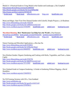 ~
Mulch It: A Practical Guide to Using Mulch in the Garden and Landscape; by Stu Campbell
http://www.librarything.com/work/1868359
http://books.google.com/books?id=2rywY0P6c4QC
http://www.worldcat.org/oclc/44764178
~ Kindle book     ~ Nook book      allbookstores.com   bing.com     bookfinder.com


Muck and Magic: Start Your Own Natural Garden with Colorful, Simple Projects ; by Jo Readman
http://www.librarything.com/work/7542338
http://books.google.com/books?id=oDXSAAAACAAJ
http://www.worldcat.org/oclc/33382093    bookfinder.com    addall.com      booksprice.com


Mycelium Running: How Mushrooms Can Help Save the World; by Paul Stamets
librarything.com/494921 books.google.com/qtsTH7ekvVYC worldcat.org/oclc/60603170
~ Kindle book    ~ Nook book     allbookstores.com     bing.com     bookfinder.com


Nature Farming and Microbial Applications; by Hiu-lian Xu
http://www.librarything.com/work/9350031
http://books.google.com/books?id=GNbe4eClXicC
http://www.worldcat.org/oclc/44468922    bookfinder.com       addall.com     booksprice.com


New Kitchen Garden: Organic Gardening and Cooking with Herbs, Vegetables, and Fruit ; by Adam
Caplin
http://www.librarything.com/work/2356756
http://books.google.com/books?id=QQ2PAAAACAAJ
http://www.worldcat.org/oclc/75713992    bookfinder.com   addall.com      booksprice.com


New Zealand Guide to Compost Gardening: A Guide to Gardening Without Digging; by David
Hornblow
http://www.worldcat.org/oclc/154650512


No-Till Farming Systems with CD; by Tom Goddard
http://www.echobooks.org
http://books.google.com/books?id=gou1LwAACAAJ
http://www.worldcat.org/oclc/225820611
 