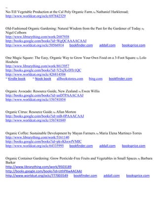~
No-Till Vegetable Production at the Cal Poly Organic Farm; by Nathaniel Harkleroad;
http://www.worldcat.org/oclc/697842329


Old-Fashioned Organic Gardening: Natural Wisdom from the Past for the Gardener of Today; by
Nigel Colborn
http://www.librarything.com/work/2687938
http://books.google.com/books?id=WgQCAAAACAAJ
http://www.worldcat.org/oclc/50566914    bookfinder.com    addall.com      booksprice.com


One Magic Square: The Easy, Organic Way to Grow Your Own Food on a 3-Foot Square; by Lolo
Houbein
http://www.librarything.com/work/8613957
http://books.google.com/books?id=V2xjXvDTr1QC
http://www.worldcat.org/oclc/426814504
~ Kindle book     ~ Nook book    allbookstores.com bing.com    bookfinder.com


Organic Avocado: Resource Guide, New Zealand; by Ewen Willis
http://books.google.com/books?id=anD7PAAACAAJ
http://www.worldcat.org/oclc/156741854


Organic Citrus: Resource Guide; by Allan Morton
http://books.google.com/books?id=mB-0PAAACAAJ
http://www.worldcat.org/oclc/156741849


Organic Coffee: Sustainable Development by Mayan Farmers; by Maria Elena Martinez-Torres
http://www.librarything.com/work/5161140
http://books.google.com/books?id=pkvKhxwfVMIC
http://www.worldcat.org/oclc/64335995    bookfinder.com      addall.com    booksprice.com


Organic Container Gardening: Grow Pesticide-Free Fruits and Vegetables in Small Spaces; by Barbara
Barker
http://www.librarything.com/work/9503189
http://books.google.com/books?id=UthPXwAACAAJ
http://www.worldcat.org/oclc/777003549      bookfinder.com      addall.com      booksprice.com
 