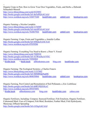 ~
Organic Crops in Pots: How to Grow Your Own Vegetables, Fruits, and Herbs ; by Deborah
Schneebeli-Morrell
http://www.librarything.com/work/8325893
http://books.google.com/books?id=4n5uPQAACAAJ
http://www.worldcat.org/oclc/326877640   bookfinder.com      addall.com        booksprice.com


Organic Farming; by Nicolas Lampkin
http://www.librarything.com/work/1176589
http://books.google.com/books?id=mrz8PAAACAAJ
http://www.worldcat.org/oclc/762067926   bookfinder.com             addall.com   booksprice.com


Organic Farming: Crops, Fruits and Vegetables; by Jennifer Laffan
http://books.google.com/books?id=6fXQuAAACAAJ
http://www.worldcat.org/oclc/47039206


Organic Farming: Everything You Need to Know; by Peter V. Fossel
http://www.librarything.com/work/7848924
http://books.google.com/books?id=ATWaaXyA1VEC
http://www.worldcat.org/oclc/74568462
~ Kindle book     ~ Nook book    allbookstores.com    bing.com          bookfinder.com


Organic Farming: The Ecological Systems; by Charles Francis
http://www.librarything.com/work/11337802
http://books.google.com/books?id=8HMfbQpNq60C
http://www.worldcat.org/oclc/460638866      bookfinder.com          addall.com   booksprice.com


Organic Farming, Pest Control and Remediation of Soil Pollutants; by Eric Lichtfouse
http://books.google.com/books?id=66RV9Q1EtLcC
http://www.worldcat.org/oclc/495478491
~ Kindle book     allbookstores.com    bing.com       bookfinder.com         yahoo.com


Organic Fertilizers, Including: Compost, Seaweed Fertiliser, Fish Emulsion, Organic Fertilizer,
Cottonseed Meal, Uses of Compost, Fish Meal, Rockdust, Feather Meal, Fish Hydrolysate,
Maxicrop, Effluent Spreading
http://books.google.com/books?id=r3i5tgAACAAJ
 