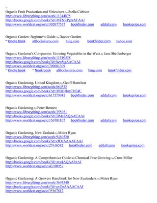 ~
Organic Fruit Production and Viticulture; by Stella Cubison
http://www.librarything.com/work/11344875
http://books.google.com/books?id=MTNRPgAACAAJ
http://www.worldcat.org/oclc/302077577         bookfinder.com    addall.com     booksprice.com


Organic Garden: Beginner's Guide; by Doctor Garden
~ Kindle book    allbookstores.com      bing.com        bookfinder.com       yahoo.com


Organic Gardener's Companion: Growing Vegetables in the West; by Jane Shellenberger
http://www.librarything.com/work/11510538
http://books.google.com/books?id=ken5tgAACAAJ
http://www.worldcat.org/oclc/709681309
~ Kindle book     ~ Nook book    allbookstores.com   bing.com       bookfinder.com


Organic Gardening, United Kingdom; by Geoff Hamilton
http://www.librarything.com/work/880332
http://books.google.com/books?id=MOBHny71tF4C
http://www.worldcat.org/oclc/617579941    bookfinder.com         addall.com     booksprice.com


Organic Gardening; by Peter Bennett
http://www.librarything.com/work/355051
http://books.google.com/books?id=BMs2AQAACAAJ
http://www.worldcat.org/oclc/156781107  bookfinder.com           addall.com     booksprice.com


Organic Gardening, New Zealand; by Moira Ryan
http://www.librarything.com/work/9460520
http://books.google.com/books?id=cfOeAAAACAAJ
http://www.worldcat.org/oclc/27616582    bookfinder.com         addall.com     booksprice.com


Organic Gardening: A Comprehensive Guide to Chemical-Free Growing; by Crow Miller
http://books.google.com/books?id=zvc4AQAAIAAJ
http://www.worldcat.org/oclc/43780957


Organic Gardening: A Growers Handbook for New Zealanders; by Moira Ryan
http://www.librarything.com/work/3693540
http://books.google.com/books?id=cvOeAAAACAAJ
http://www.worldcat.org/oclc/35167812
 