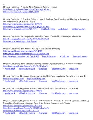 ~
Organic Gardening: A Guide, New Zealand; by Valerie Freeman
http://books.google.com/books?id=QQ0MAgAACAAJ
http://www.worldcat.org/oclc/155835590


Organic Gardening: A Practical Guide to Natural Gardens, from Planning and Planting to Harvesting
and Maintenance; by Christine Lavelle
http://www.librarything.com/work/11859576
http://books.google.com/books?id=CA7pQgAACAAJ
http://www.worldcat.org/oclc/56837274     bookfinder.com      addall.com     booksprice.com


Organic Gardening: An Integrated Approach; by Curtis J Overdahl, University of Minnesota
http://books.google.com/books?id=9o0hPQAACAAJ
http://www.worldcat.org/oclc/4524486


Organic Gardening: The Natural No-Dig Way; by Charles Dowding
http://www.librarything.com/work/3214693
http://books.google.com/books?id=EM4LuwAACAAJ
http://www.worldcat.org/oclc/76852976    bookfinder.com      addall.com         booksprice.com


Organic Gardening: Your Guide to Growing Healthy Organic Produce; by Michelle Anderson
http://books.google.com/books?id=PlnTkQEACAAJ
~ Kindle book     allbookstores.com   bing.com      bookfinder.com      yahoo.com


Organic Gardening Beginner's Manual: Attracting Beneficial Insects and Animals ; by Lisa Van Til
http://www.google.com     http://www.bing.com
~ Kindle book    allbookstores.com     bing.com      bookfinder.com       yahoo.com


Organic Gardening Beginner's Manual: Soil Mechanics and Amendment; by Lisa Van Til
http://www.librarything.com/work/12790876
~ Kindle book     allbookstores.com   bing.com       bookfinder.com    yahoo.com


Organic Gardening Beginner's Manual: The Ultimate Take-You-By-the-Hand Beginner's Gardening
Manual for Creating and Managing Your Own Organic Garden; by Julie Turner
http://www.librarything.com/work/12638853
http://books.google.com/books?id=D0ZkkwEACAAJ
http://www.worldcat.org/oclc/825182238
~ Kindle book     allbookstores.com    bing.com     bookfinder.com      yahoo.com
 